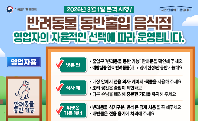2026년 3월 1일 본격 시행! 반려동물 동반출입 음식점 영업자의 자율적인 선택에 따라 운영됩니다. 영업자용 반려동물 동반가능 방문 전 - 출입구 ‘반려동물 동반 가능’ 안내문을 확인해 주세요 - 예방접종 완료 반려동물(개, 고양이 한정)만 동반 가능해요 식사 때 - 매장 안에서 전용 의자·케이지·목줄을 사용해 주세요 - 조리 공간은 출입이 제한돼요 - 다른 손님을 배려해 충분한 거리를 유지해 주세요 위생은 기본매너 - 반려동물 식기구분, 음식은 덮개 사용을 꼭 해주세요 - 배변물은 전용 용기에 처리해 주세요