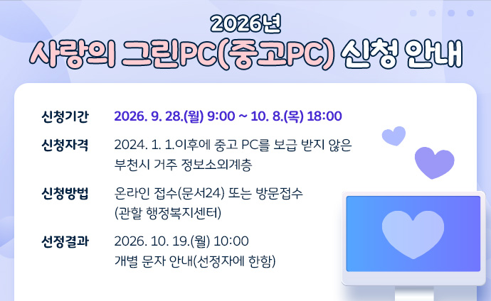 2026년 사랑의 그린PC(중고PC) 신청 안내 신청기간: 2026. 9. 28.(월) 9:00 ~ 10. 8.(목) 18:00 신청자격: 2024. 1. 1.이후에 중고 PC를 보급 받지 않은 부천시 거주 정보소외계층 신청방법: 온라인 접수(문서24) 또는 방문접수(관할 행정복지센터) 선정결과: 2026. 10. 19.(월) 10:00 개별 문자 안내(선정자에 한함)