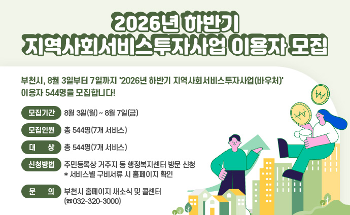 <2026년 하반기 지역사회서비스투자사업 이용자 모집> 부천시, 8월 3일부터 7일까지 '2026년 하반기 지역사회서비스투자사업(바우처)' 이용자 544명을 모집합니다! ▶모집기간: 8월 3일(월) ~ 8월 7일(금) ▶모집인원: 총 544명(7개 서비스) ▶대 상: 서비스별 자격기준을 충족하는 시민 ▶신청방법: 주민등록상 거주지 동 행정복지센터 방문 신청 * 서비스별 구비서류 시 홈페이지 확인 ▶문의: 부천시 홈페이지 새소식 및 콜센터(☎032-320-3000)