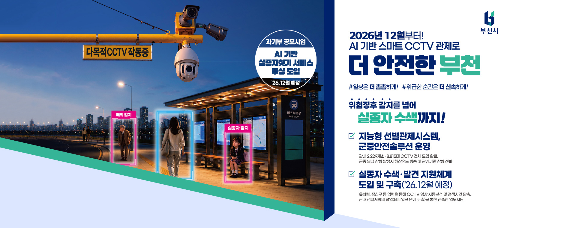 2026년 12월부터! AI기반 스마트 CCTV 관제로 더 안전한 부천 #일상은 더 촘촘하게! #위급한 순간은 더 신속하게! 위험징후 감지를 넘어 실종자 수색까지! 지능형 선별관제시스템, 군중안전 솔루션 운영 관내 2,229개소·8,815대 CCTV 전체 도입 완료, 군중 밀집 상황 발생시 해산유도 방송 및 관계기관 상황 전파 실종자 수색·발견 지원체계 도입 및 구축('26.12월 예정) 옷차림, 장신구 등 입력을 통해 CCTV 영상 자동분석 및 검색시간 단축, 관내 경찰서와의 협업(네트워크 연계구축)을 통한 신속한 업무지원 과기부 공모사업 AI기반 실종자찾기 서비스 무상 도입 '26.12월 예정