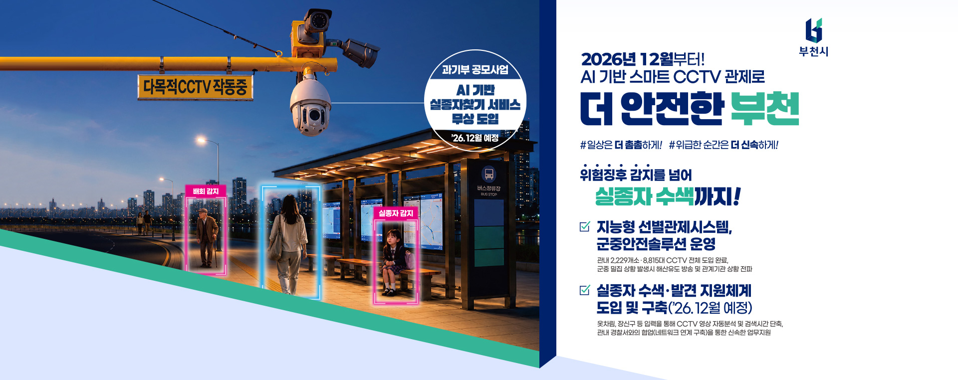 2026년 12월부터! AI기반 스마트 CCTV 관제로 더 안전한 부천 #일상은 더 촘촘하게! #위급한 순간은 더 신속하게! 위험징후 감지를 넘어 실종자 수색까지! 지능형 선별관제시스템, 군중안전 솔루션 운영 관내 2,229개소·8,815대 CCTV 전체 도입 완료, 군중 밀집 상황 발생시 해산유도 방송 및 관계기관 상황 전파 실종자 수색·발견 지원체계 도입 및 구축('26.12월 예정) 옷차림, 장신구 등 입력을 통해 CCTV 영상 자동분석 및 검색시간 단축, 관내 경찰서와의 협업(네트워크 연계구축)을 통한 신속한 업무지원 과기부 공모사업 AI기반 실종자찾기 서비스 무상 도입 '26.12월 예정
