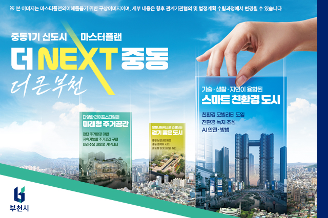 중동1기 신도시 마스터플랜 더 NEXT 중동 더 큰 부천 ※ 본 이미지는 마스터플랜의이해를돕기 위한 구상이미지이며, 세부 내용은 향후 관계기관협의 및 법정계획 수립과정에서 변경될 수 있습니다 기술·생활·자연이 융합된 스마트 친환경 도시 친환경 모빌리티 도입 친환경 녹지 조성 AI 안전·방범 다양한 라이프스타일의 미래형 주거공간 첨단 주거환경 마련 지속가능한 주거공간 구현 미래수요 대응형 커뮤니티 보행네트워크로 연결되는 걷기 좋은 도시 중동 보행네트워크 중동 컴팩트 시티 중동형 하이퍼로컬 실현 부천중동 새롭게 탄생하는 5가지 핵심공간! 중동의 가능성을 연결해 더 크고 더 살기 좋은 부천으로! 중동 물빛길, 중동 생활커뮤니티, 중동 브릿지파크, 중동 동네이음길, 중동 둘레길 