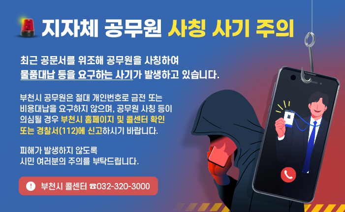 지자체 공무원 사칭 사기 주의 최근 공문서를 위조해 공무원을 사칭하여 물품대납 등을 요구하는 사기가 발생하고 있습니다. 부천시 공무원은 절대 개인번호로 금전 또는 비용대납을 요구하지 않으며, 공무원 사칭 등이 의심될 경우 부천시 홈페이지 및 콜센터 확인 또는 경찰서(112)에 신고하시기 바랍니다. 피해가 발생하지 않도록 시민 여러분의 주의를 부탁드립니다. 부천시 콜센터 ☎032-320-3000