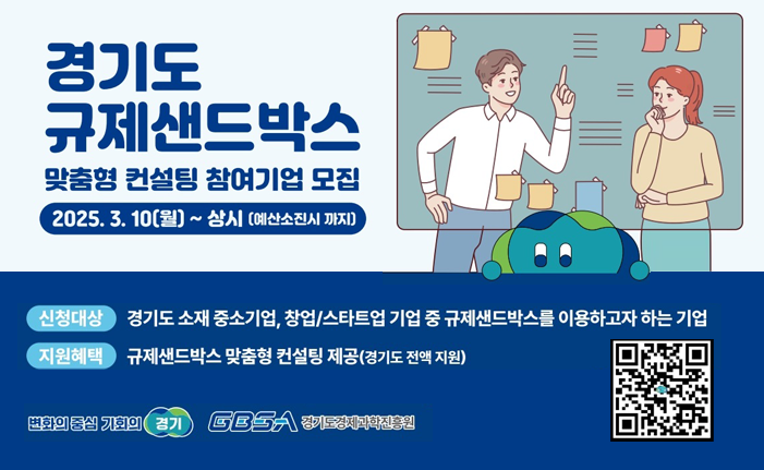 경기도 규제샌드박스 맞춤형 컨설팅 참여기업 모집 2025.3.10(월) ~ 상시 (예산소진시까지) 경기도 소재 중소기업, 창업/스타트업 기업 중 규제샌드박스를 이용하고자 하는 기업 지원혜택 규제샌드박스 맞춤형 컨설팅 제공(경기도 전액 지원) 변화의 중심 기회의 경기 GBSA 경기도경제과학진흥원