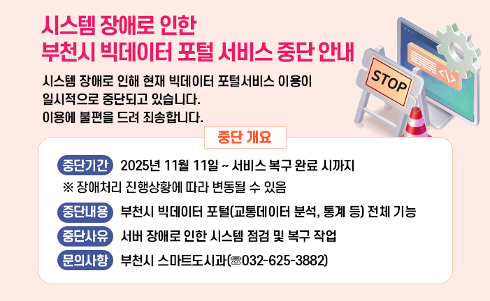 시스템 장애로 인한 부천시 빅데이터 포털 서비스 중단 안내 시스템 장애로 인해 현재 빅데이터 포털서비스 이용이 일시적으로 중단되고 있습니다. 이용에 불편을 드려 죄송합니다. < 중단 개요> 중단기간 2025년 11월 11일 ~ 서비스 복구 완료 시까지 ※ 장애처리 진행상황에 따라 변동될 수 있음 중단내용 부천시 빅데이터 포털(교통데이터 분석, 통계 등) 전체 기능 중단사유 서버 장애로 인한 시스템 점검 및 복구 작업 문의사항 부천시 스마트도시과(☏032-625-3882)