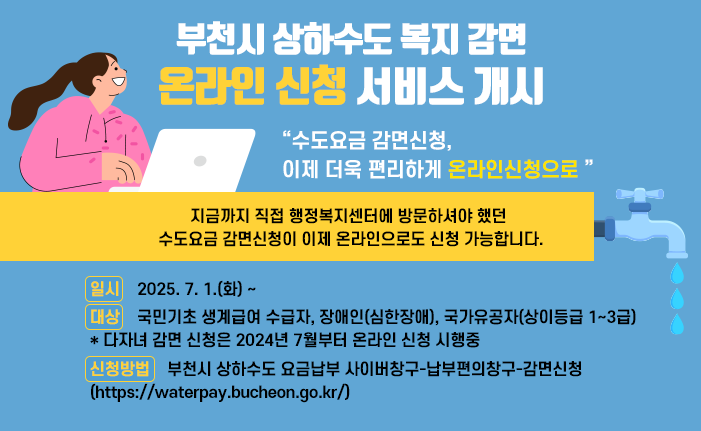 부천시 상하수도 복지 감면 온라인 신청 서비스 개시 “수도요금 감면신청, 이제 더욱 편리하게 온라인신청으로 ” - 지금까지 직접 행정복지센터에 방문하셔야 했던 수도요금 감면신청이 이제 온라인으로도 신청 가능합니다.- 1. 일시:2025. 7. 1.(화) ~ 2. 대상: 국민기초 생계급여 수급자, 장애인(심한장애), 국가유공자(상이등급 1~3급) * 다자녀 감면 신청은 2024년 7월부터 온라인 신청 시행중 3. 신청방법:부천시 상하수도 요금납부 사이버창구-납부편의창구-감면신청 (https://waterpay.bucheon.go.kr/) 