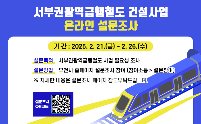 <서부권광역급행철도 건설사업 온라인 설문조사> ∘ 기 간 : 2025. 2. 21.(금) ~ 2. 26.(수) ∘ 설문목적 : 서부권광역급행철도 사업 필요성 조사 ∘ 설문방법 : 부천시 홈페이지 설문조사 참여 (참여소통 > 설문참여) ※ 자세한 내용은 설문조사 페이지 참고부탁드립니다.