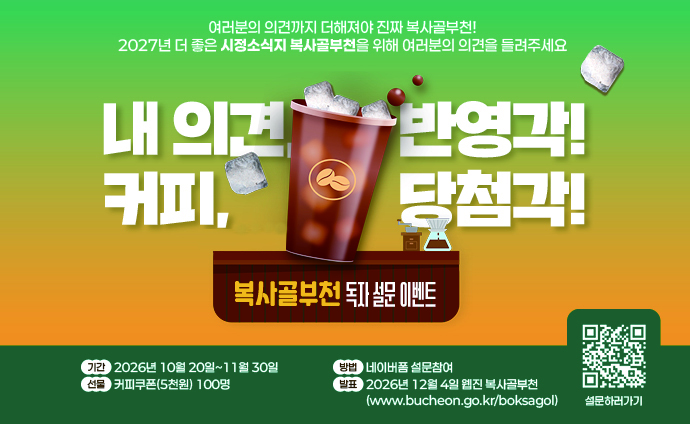  의견, 반영각! 커피, 당첨각! 시정소식지 복사골부천 독자 설문 이벤트 여러분의 의견까지 더해져야 진짜 복사골부천! 2027년 더 좋은 시정소식지 복사골부천을 위해 여러분의 의견을 들려주세요. 기간 : 2026년 10월 20일~11월 30일 방법 : 네이버폼 설문참여 선물 : 커피쿠폰(5천원) 100명 발표 : 2026년 12월 4일 웹진 복사골부천(www.bucheon.go.kr/boksagol) 
