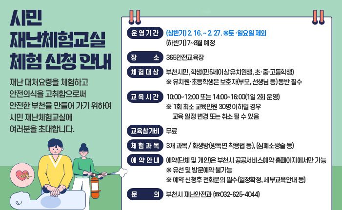 시민 재난체험교실 체험 신청 안내 재난 대처요령을 체험하고 안전의식을 고취함으로써 안전한 부천을 만들어 가기 위하여 시민 재난체험교실에 여러분을 초대합니다. ○ 운영기간 : (상반기) 2. 16. ~ 2. 27. ※토 ·일요일 제외 (하반기) 7~8월 예정 ○ 장 소 : 365안전교육장 ○ 체험대상 : 부천시민, 학생(만5세이상 유치원생, 초·중·고등학생) ※ 유치원·초등학생은 보호자(부모, 선생님 등) 동반 필수 ○ 교육시간 : 10:00~12:00 또는 14:00~16:00(1일 2회 운영) ※ 1회 최소 교육인원 30명 이하일 경우 교육 일정 변경 또는 취소 될 수 있음 ○ 교육참가비 : 무료 ○ 체험과목 :3개 과목 화생방(방독면 착용법 등) (심폐소생술 등) ○ 예약안내 : 예약(단체 및 개인)은 부천시 공공서비스예약 홈페이지에서만 가능 ※ 유선 및 방문예약 불가능 ※ 예약 신청후 전화문의 필수(일정확정, 세부교육안내 등) ○ 문 의 : 부천시 재난안전과 (☎032-625-4044)