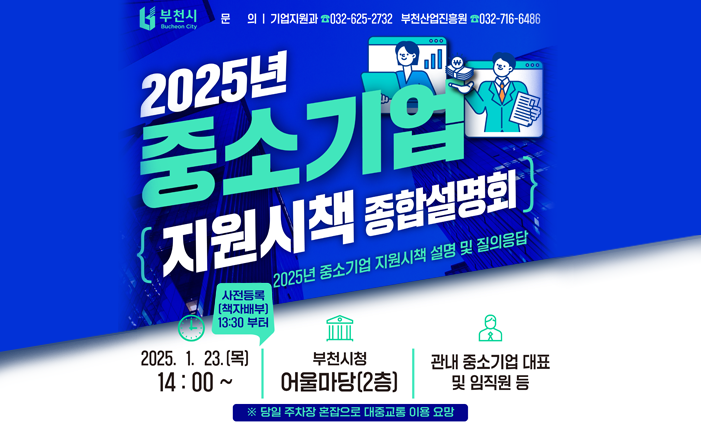 2025 중소기업 종합시책 설명회 2025년 중소기업 지원시책 설명 및 질의응답 20251.23.(목) 14:00~ 사전등록(책자배부) 13:30 부터 부천시청 어울마당(2층) 관내 중소기업 대표 및 임직원 등 *당일 주차장 혼잡으로 대중교통 이용 요망 문의: 기업지원과 032-625-2732 부천산업진흥원 032-716-6486 