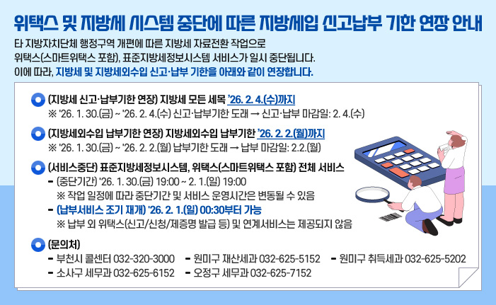 위택스 및 지방세 시스템 중단에 따른 지방세입 신고납부 기한 연장 안내 타 지방자치단체 행정구역 개편에 따른 지방세 자료전환 작업으로 위택스(스마트위택스 포함), 표준지방세정보시스템 서비스가 일시 중단됩니다. 이에 따라, 지방세 및 지방세외수입 신고·납부 기한을 아래와 같이 연장합니다. ○ (지방세 신고·납부기한 연장) 지방세 모든 세목 ’26. 2. 4.(수)까지 ※ '26. 1. 30.(금) ~ '26. 2. 4.(수) 신고·납부기한 도래 → 신고·납부 마감일: 2. 4.(수) ○ (지방세외수입 납부기한 연장) 지방세외수입 납부기한 ’26. 2. 2.(월)까지 ※ '26. 1. 30.(금) ~ '26. 2. 2.(월) 납부기한 도래 → 납부 마감일: 2.2.(월) ○ (서비스중단) 표준지방세정보시스템, 위택스(스마트위택스 포함) 전체 서비스 - (중단기간) '26. 1. 30.(금) 19:00 ~ 2. 1.(일) 19:00 ※ 작업 일정에 따라 중단기간 및 서비스 운영시간은 변동될 수 있음 - (납부서비스 조기 재개) '26. 2. 1.(일) 00:30부터 가능 ※ 납부 외 위택스(신고/신청/제증명 발급 등) 및 연계서비스는 제공되지 않음 ○ (문의처) - 부천시 콜센터 032-320-3000 - 원미구 재산세과 032-625-5152 - 원미구 취득세과 032-625-5202 - 소사구 세무과 032-625-6152 - 오정구 세무과 032-625-7152