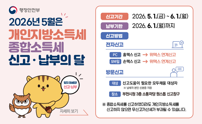 2026년 5월은 개인지방소득세 종합소득세 신고 · 납부의 달 잊지 마세요! 신고·납부 신고기간: 2026. 5. 1.(금) ~ 6. 1.(월) 납부기한: 2026. 6. 1.(월)까지 신고방법: - 전자신고 (PC)홈택스 신고 → 위택스 연계신고, (모바일)손택스 신고 → 위택스 연계신고 - 방문신고 (대상) 신고도움이 필요한 모두채움 대상자 ※ 납세자 본인 신분증 지참, (장소)부천시청 3층 소통마당 원스톱 신고창구 ※ 종합소득세를 신고하였더라도 개인지방소득세를 신고하지 않으면 무신고가산세가 부과될 수 있습니다. 배너 클릭 시2026년 5월 개인지방소득세 확정신고·납부 안내 게시물로 이동합니다. 