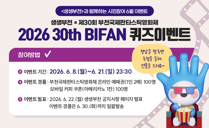 <생생부천>과 함께하는 시민참여 6월 이벤트 생생부천 × 제30회 부천국제판타스틱영화제 2026 30th BIFAN 퀴즈이벤트 정답을 맞추면 추첨을 통해 선물을 드려요~ 참여방법 이벤트기간 : 2026. 6. 8.(월)~6. 21.(일) 23:30 이벤트경품 : 부천국제판타스틱영화제 온라인 예매권(1인 2매) 100명, 모바일 커피 쿠폰(아메리카노 1잔) 100명 이벤트발표 : 2026. 6. 22.(월) 생생부천 공지사항 페이지 발표. 이벤트 경품은 6. 30.(화)까지 일괄발송