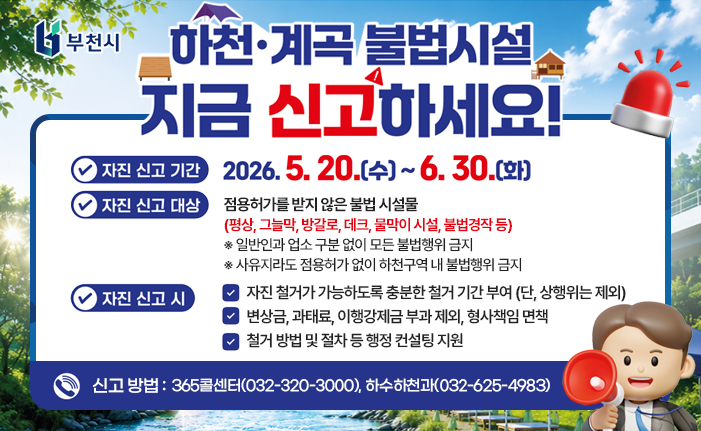 하천·계곡 불법시설 지금 신고하세요! 자진 신고 기간: 2026. 5. 20.(수)~6.30.(화) 자진 신고 대상: 점용허가를 받지 않은 불법 시설물 (평상, 그늘막, 방갈로, 데크, 물막이 시설, 불법경작 등) ※ 일반인과 업소 구분 없이 모든 불법행위 금지 ※ 사유지라도 점용허가 없이 하천구역 내 불법행위 금지 자진신고 시 - 자진 철거가 가능하도록 충분한 철거 기간 부여(단, 상행위는 제외) - 변상금, 과태료, 이행강제금 부과 제외, 형사책임 면책 - 철거 방법 및 절차 등 행정 컨설팅 지원 신고방법 : 365콜센터(032-320-3000), 하수하천과(032-625-4983) 유선 신고 부천시