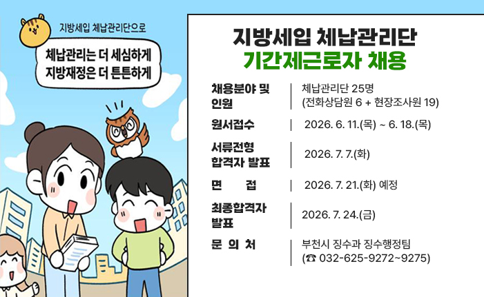 지방세입 체납관리단 기간제근로자 채용 채용분야 및 인원 : 체납관리단 25명(전화상담원 6 + 현장조사원 19) 원서접수 : 2026. 6. 11.(목) ~ 6. 18.(목) 서류전형 합격자 발표: 2026. 7. 7.(화) 면접 : 2026. 7. 21.(화) 예정 최종합격자 발표 : 2026. 7. 24.(금) 문 의 처: 부천시 징수과 징수행정팀(☎ 032-625-9272~9275) 배너 클릭 시 채용안내 url로 이동합니다. 
