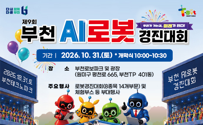 제9회 부천AI로봇경진대회 우리가 가는 길, 미래가 된다! 기간 : 2026. 10. 31.(토) * 개막식 10:00~10:30 장소: 부천로보파크 및 광장(원미구 평천로 665, 부천TP 401동) 주요행사 : 로봇경진대회(8종목 14개부문) 및 체험부스 등 부대행사 배너클릭시 부천AI로봇경진대회 홈페이지로 이동합니다. 