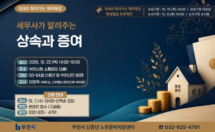 5060 찾아가는 재무특강 세무사가 알려주는 상속과 증여 일시: 2026. 10. 22.(목) 14:00~16:00 장소: 부천시청 소통마당 (3층) 대상: 50~64세신중년 등 부천시민 80명 감사: 이점옥 (세무사, 신한패스파인더부 부단장) 5060 찾아가는 재무특강 '평생월급 프로젝트' 오정구편: 10. 15.(목) 14:00 / 오정구청 대강당 소사구편: 12. 8.(화) 14:00/ 소사구청소사홀 신청 안내 접수: 10. 7.(수) 10:00~선착순 모집 방법: 온라인 접수 (구글폼) 문의: 032)625-4791 부천시 신중년 노후준비지원센터 전화 032-625-4791 배너 클릭 시 부천시청의 새소식 상세안내 게시물로 이동합니다. 