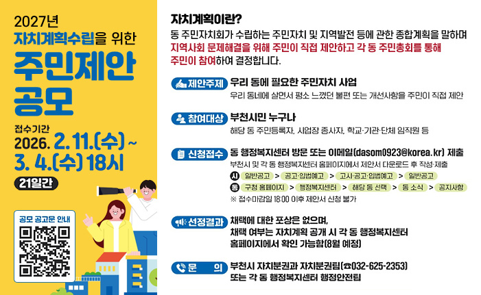 2027년 자치계획수립을 위한 주민제안 공모 접수기간 2026. 2.11.(수)~3.4.(수) 18시 21일간 자치계획이란? 동주민자치회가 수립하는 주민자치 및 지역발전 등에 관한 종합계획을 말하며 지역사회 문제해결을 위해 주민이 직접 제안하고 각 동 주민총회를 통해 주민이 참여하여 결정합니다. 제안주제 우리동에 필요한 주민자치 사업 우리 동네에 살면서 평소 느꼈던 불편 또는 개선사항을 주민이 직접 제안 참여대상 부천시민 누구나 해당 동 주민등록자, 사업장 종사자, 학교·기관·단체 임직원 등 신청접수 동행정복지센터 방문 또는 이메일(dasom0923@korea.kr) 제출 부천시 및 각 동 행정복지센터 홈페이지에서 제안서 다운로드 후 작성·제출 시 일반공고> 공고·입법예고 > 고시·공고·입법예고 > 일반공고 동 구청 홈페이지 > 행정복지센터 > 해당 동 선택 > 동소식 > 공지사항 ※ 접수마감일 18:00 이후 제안서 신청 불가 선정결과 채택에 대한 포상은 없으며, 채택 여부는 자치계획 공개 시각 동 행정복지센터 홈페이지에서 확인 가능함 [8월 예정] 문 의 부천시 자치분권과 자치분권팀(032-625-2353) 또는 각 동 행정복지센터 행정안전팀